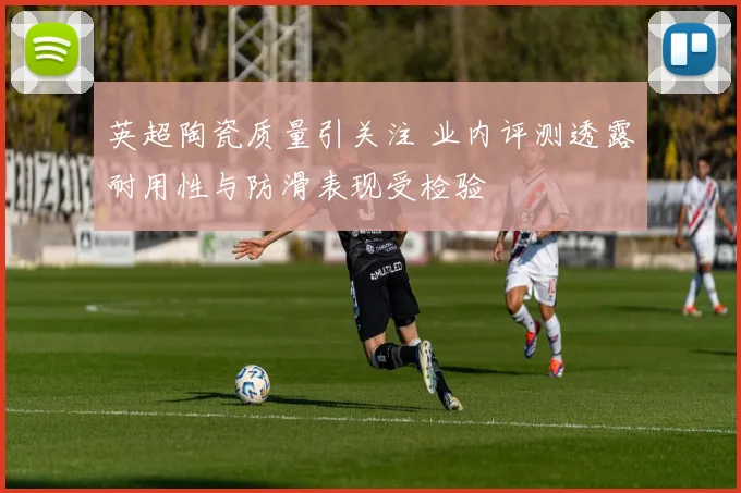 英超陶瓷质量引关注 业内评测透露耐用性与防滑表现受检验