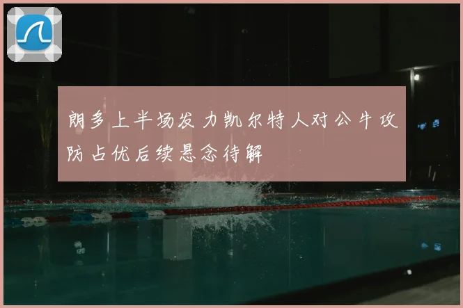 朗多上半场发力凯尔特人对公牛攻防占优后续悬念待解
