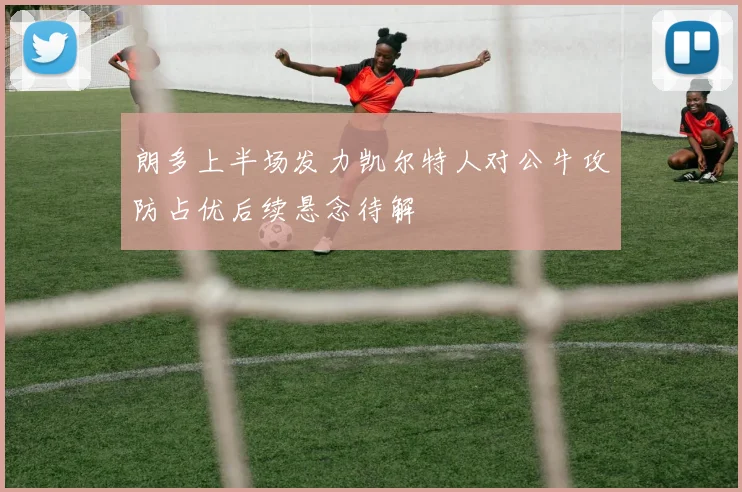 朗多上半场发力凯尔特人对公牛攻防占优后续悬念待解