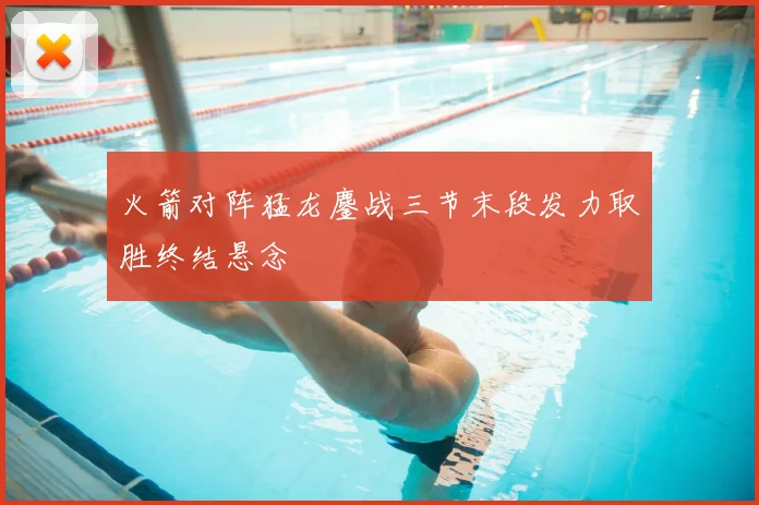 火箭对阵猛龙鏖战三节末段发力取胜终结悬念