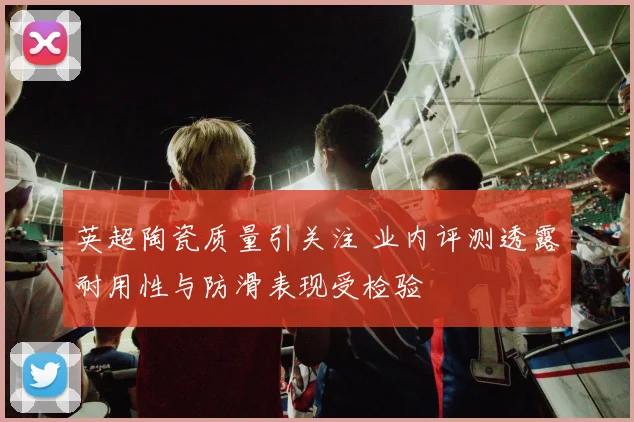 英超陶瓷质量引关注 业内评测透露耐用性与防滑表现受检验