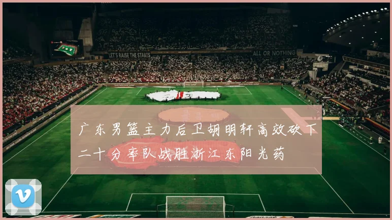 广东男篮主力后卫胡明轩高效砍下二十分率队战胜浙江东阳光药