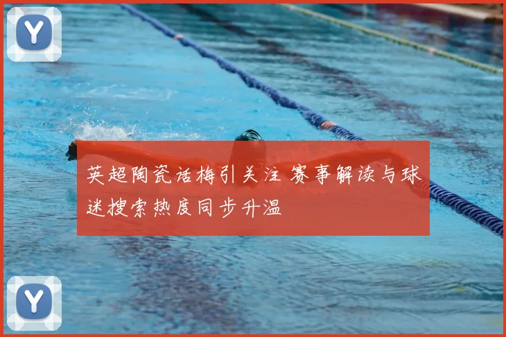 英超陶瓷话梅引关注 赛事解读与球迷搜索热度同步升温