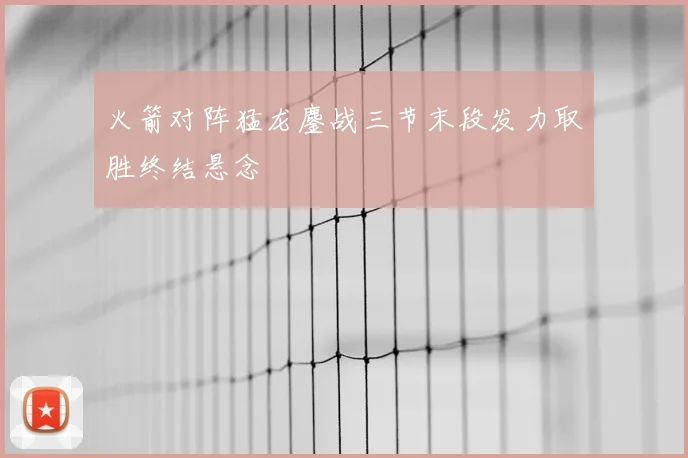 火箭对阵猛龙鏖战三节末段发力取胜终结悬念