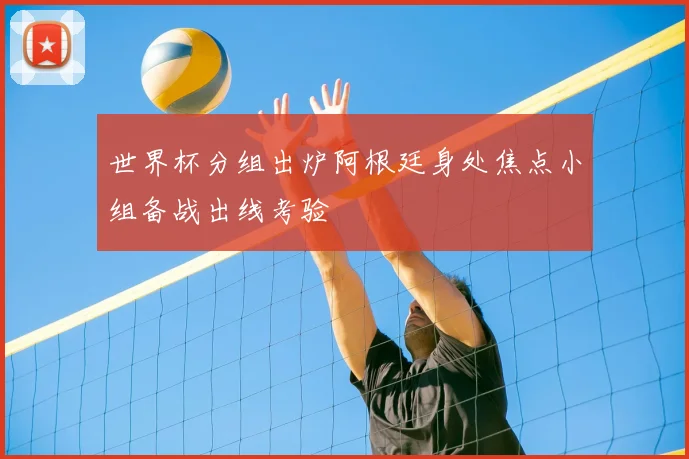 世界杯分组出炉阿根廷身处焦点小组备战出线考验