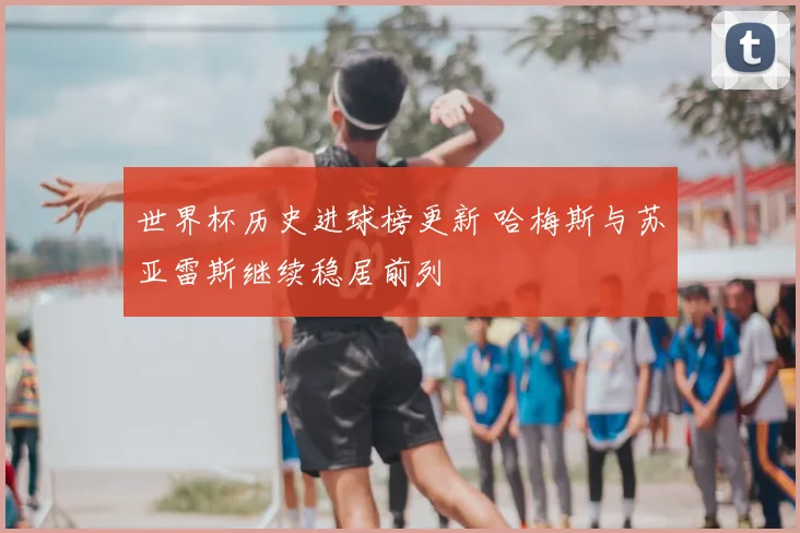世界杯历史进球榜更新 哈梅斯与苏亚雷斯继续稳居前列