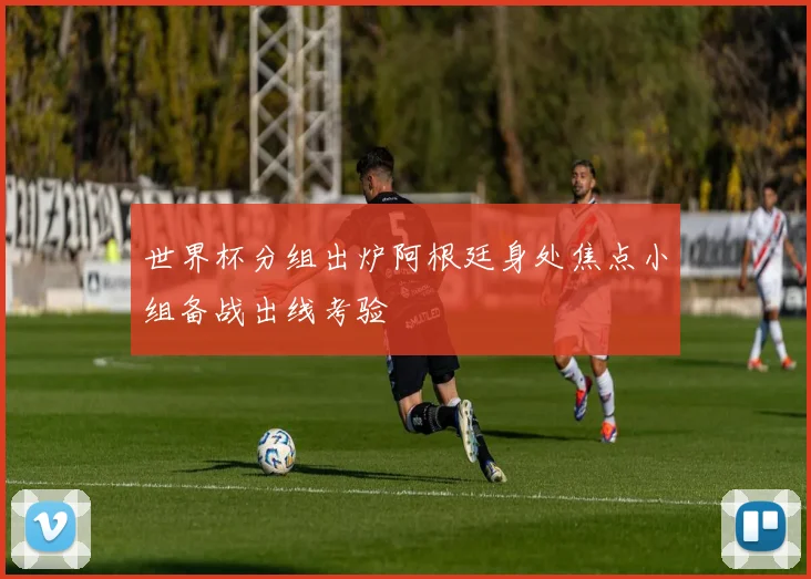 世界杯分组出炉阿根廷身处焦点小组备战出线考验
