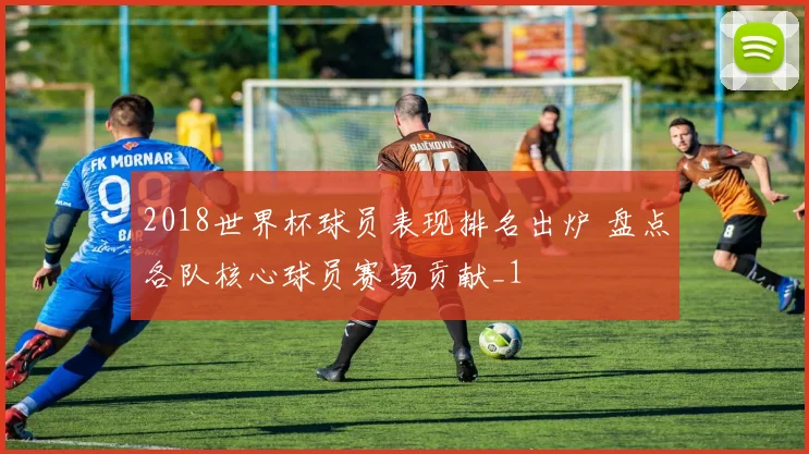 2018世界杯球员表现排名出炉 盘点各队核心球员赛场贡献_1